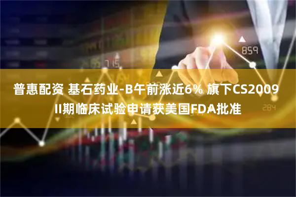普惠配资 基石药业-B午前涨近6% 旗下CS2009 II期临床试验申请获美国FDA批准