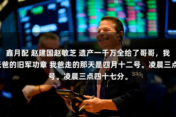 鑫月配 赵建国赵敏芝 遗产一千万全给了哥哥，我只分到一张爸的旧军功章 我爸走的那天是四月十二号。凌晨三点四十七分。