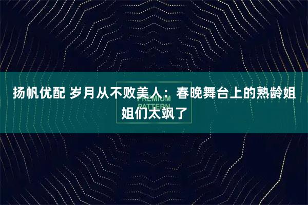 扬帆优配 岁月从不败美人：春晚舞台上的熟龄姐姐们太飒了