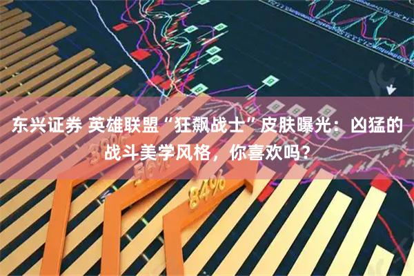 东兴证券 英雄联盟“狂飙战士”皮肤曝光：凶猛的战斗美学风格，你喜欢吗？