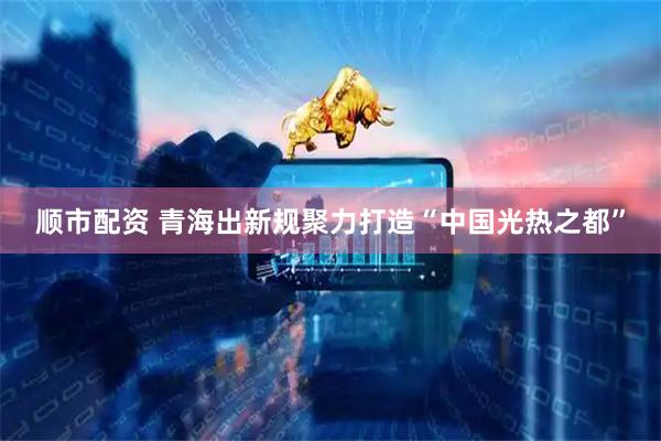 顺市配资 青海出新规聚力打造“中国光热之都”