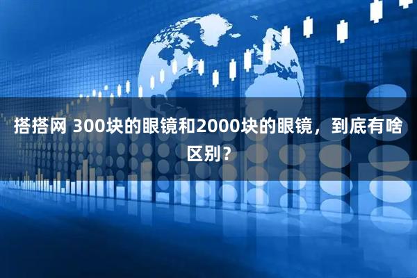 搭搭网 300块的眼镜和2000块的眼镜，到底有啥区别？