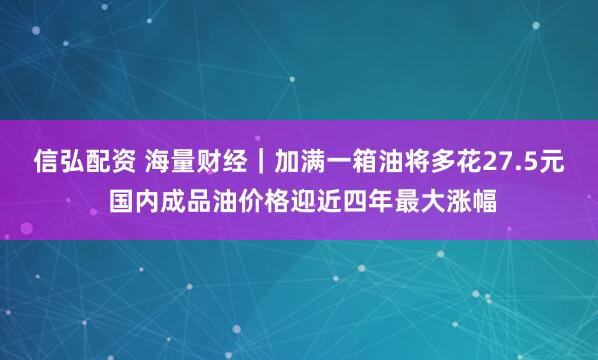信弘配资 海量财经｜加满一箱油将多花27.5元 国内成品油价格迎近四年最大涨幅