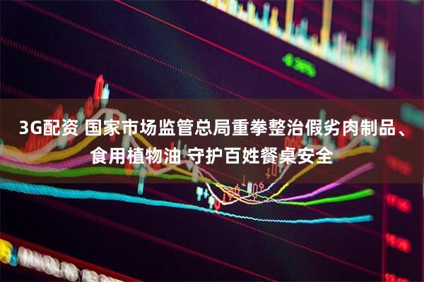 3G配资 国家市场监管总局重拳整治假劣肉制品、食用植物油 守护百姓餐桌安全