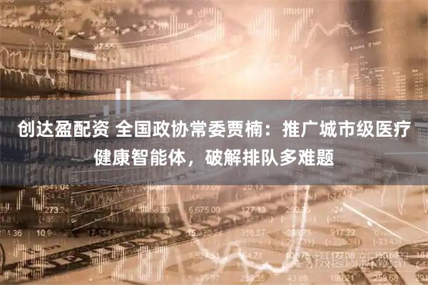 创达盈配资 全国政协常委贾楠：推广城市级医疗健康智能体，破解排队多难题