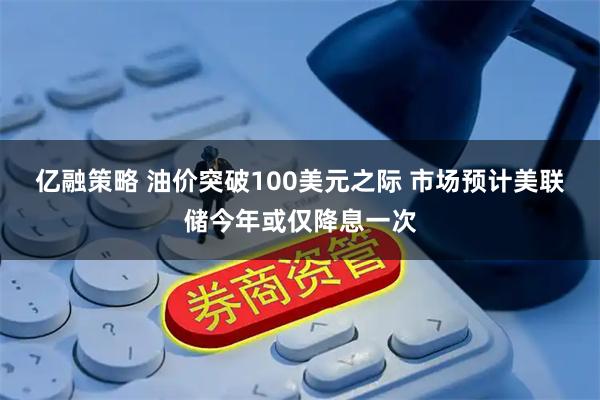 亿融策略 油价突破100美元之际 市场预计美联储今年或仅降息一次