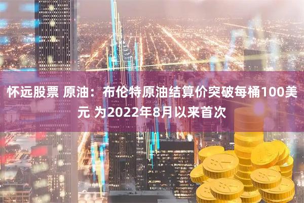 怀远股票 原油：布伦特原油结算价突破每桶100美元 为2022年8月以来首次