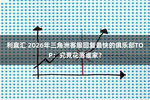 利赢汇 2026年三角洲客服回复最快的俱乐部TOP：究竟花落谁家？