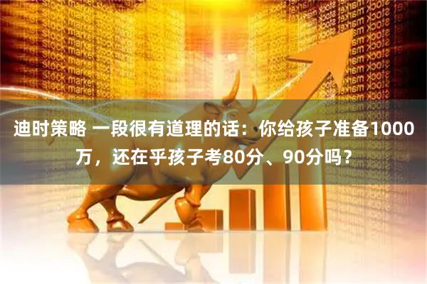 迪时策略 一段很有道理的话：你给孩子准备1000万，还在乎孩子考80分、90分吗？