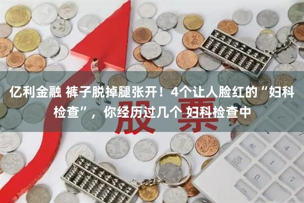 亿利金融 裤子脱掉腿张开！4个让人脸红的“妇科检查”，你经历过几个 妇科检查中
