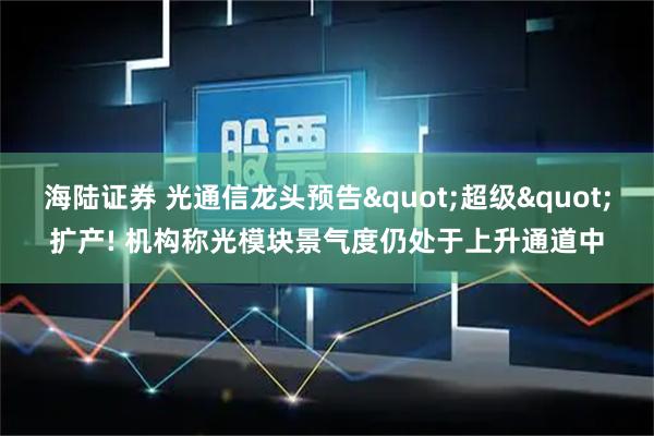 海陆证券 光通信龙头预告"超级"扩产! 机构称光模块景气度仍处于上升通道中