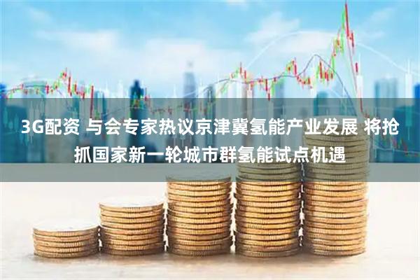 3G配资 与会专家热议京津冀氢能产业发展 将抢抓国家新一轮城市群氢能试点机遇
