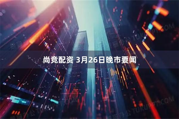 尚竞配资 3月26日晚市要闻