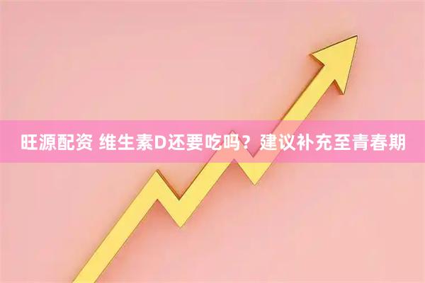 旺源配资 维生素D还要吃吗？建议补充至青春期