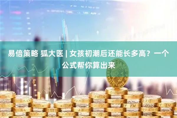 易倍策略 狐大医 | 女孩初潮后还能长多高？一个公式帮你算出来