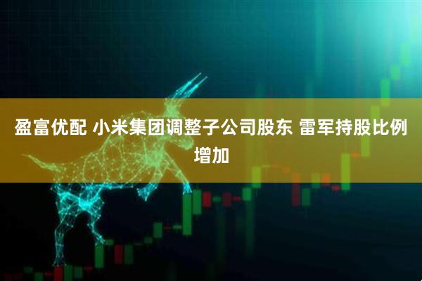 盈富优配 小米集团调整子公司股东 雷军持股比例增加
