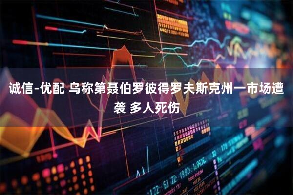 诚信-优配 乌称第聂伯罗彼得罗夫斯克州一市场遭袭 多人死伤