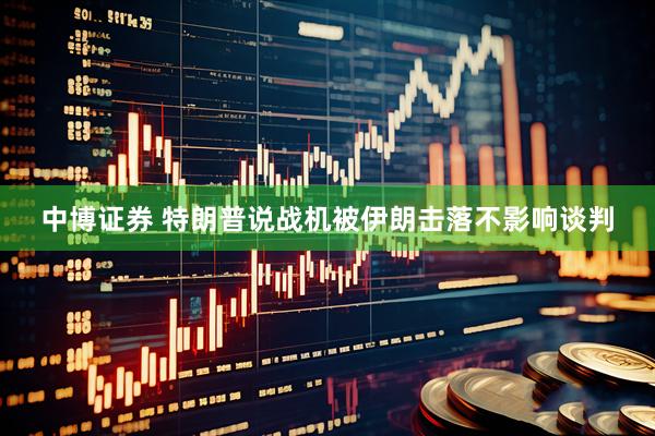中博证券 特朗普说战机被伊朗击落不影响谈判