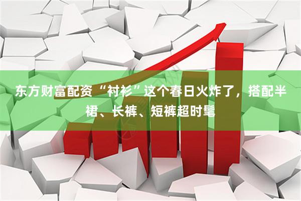 东方财富配资 “衬衫”这个春日火炸了，搭配半裙、长裤、短裤超时髦