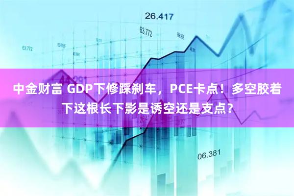 中金财富 GDP下修踩刹车，PCE卡点！多空胶着下这根长下影是诱空还是支点？