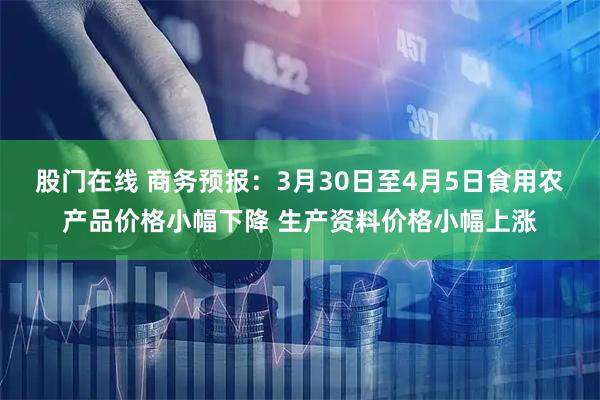 股门在线 商务预报：3月30日至4月5日食用农产品价格小幅下降 生产资料价格小幅上涨