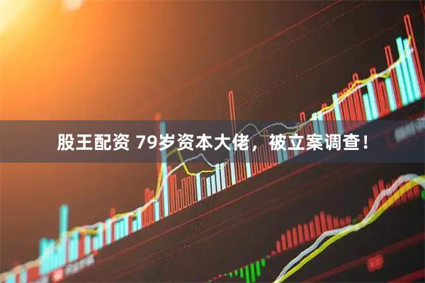 股王配资 79岁资本大佬，被立案调查！