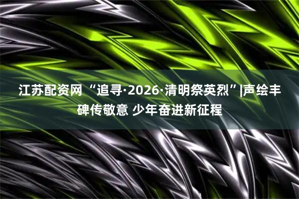江苏配资网 “追寻·2026·清明祭英烈”|声绘丰碑传敬意 少年奋进新征程