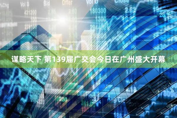 谋略天下 第139届广交会今日在广州盛大开幕