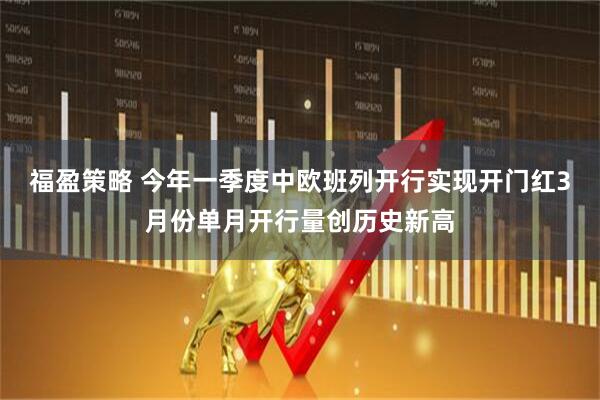 福盈策略 今年一季度中欧班列开行实现开门红3月份单月开行量创历史新高