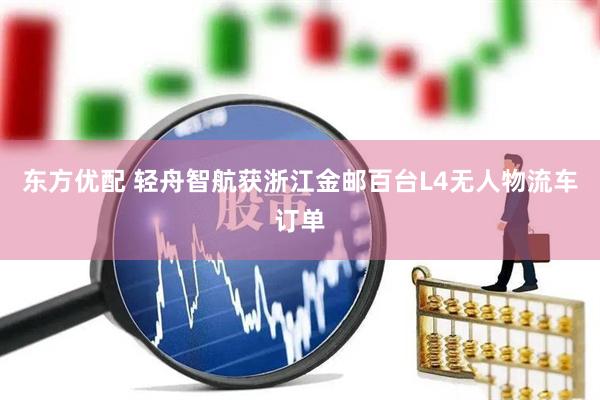 东方优配 轻舟智航获浙江金邮百台L4无人物流车订单