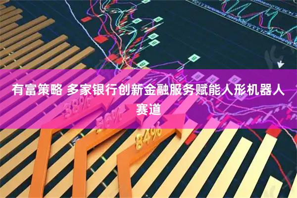 有富策略 多家银行创新金融服务赋能人形机器人赛道