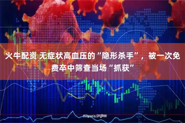 火牛配资 无症状高血压的“隐形杀手”，被一次免费卒中筛查当场“抓获”