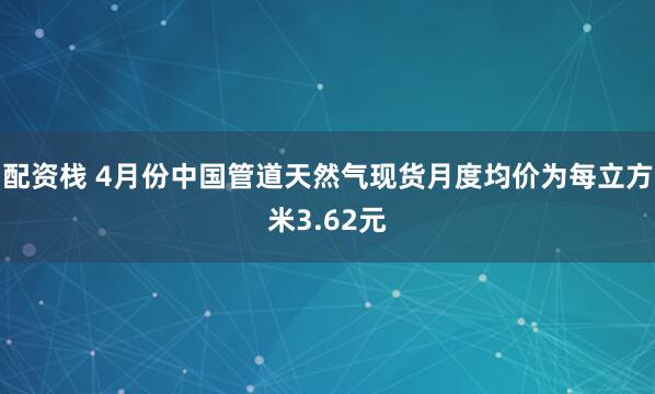 配资栈 4月份中国管道天然气现货月度均价为每立方米3.62元