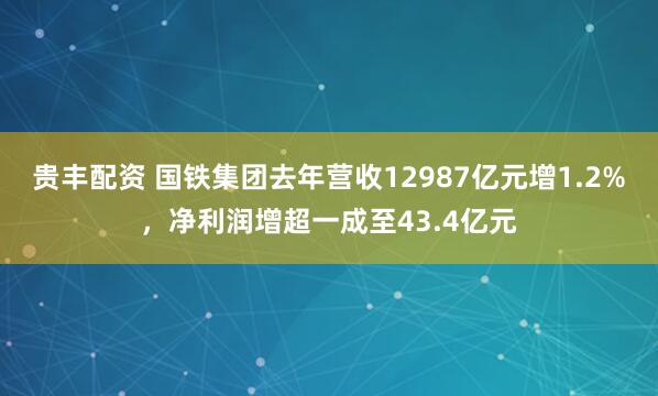 贵丰配资 国铁集团去年营收12987亿元增1.2%，净利润增超一成至43.4亿元