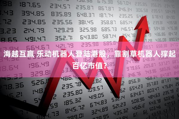 海越互赢 乐动机器人登陆港股，靠割草机器人撑起百亿市值？