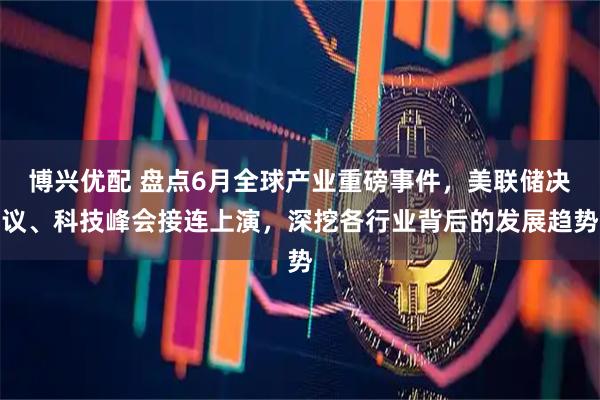 博兴优配 盘点6月全球产业重磅事件，美联储决议、科技峰会接连上演，深挖各行业背后的发展趋势