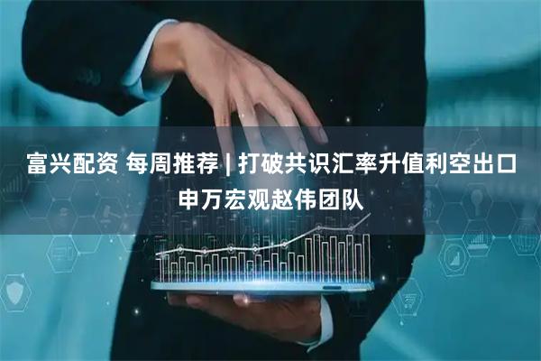 富兴配资 每周推荐 | 打破共识汇率升值利空出口申万宏观赵伟团队