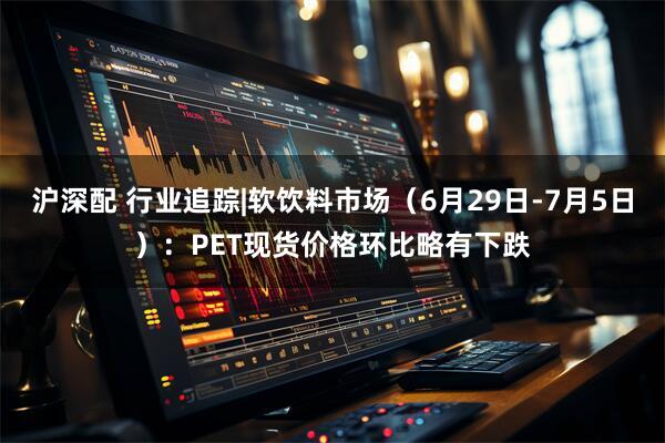 沪深配 行业追踪|软饮料市场（6月29日-7月5日）：PET现货价格环比略有下跌
