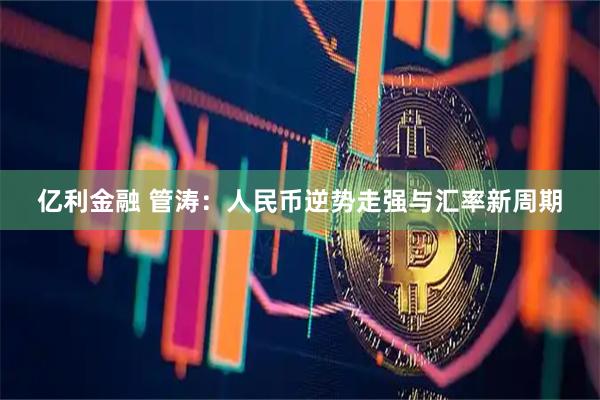 亿利金融 管涛：人民币逆势走强与汇率新周期