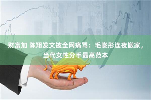 财富加 陈翔发文被全网痛骂:毛晓彤连夜搬家,当代女性分手最高范本