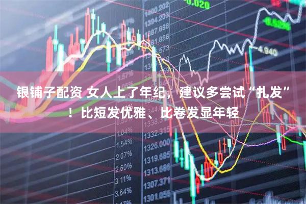银铺子配资 女人上了年纪，建议多尝试“扎发”！比短发优雅、比卷发显年轻
