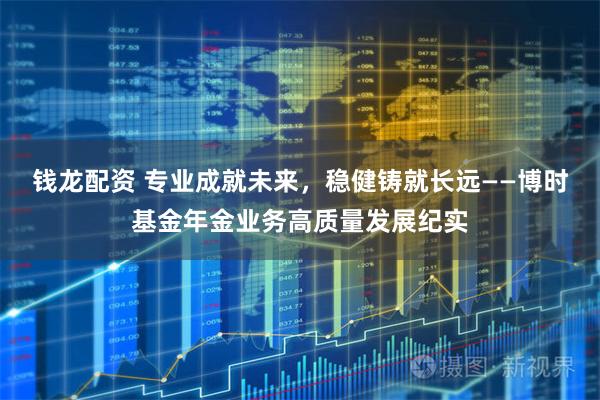 钱龙配资 专业成就未来，稳健铸就长远——博时基金年金业务高质量发展纪实