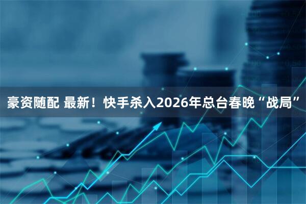 豪资随配 最新！快手杀入2026年总台春晚“战局”