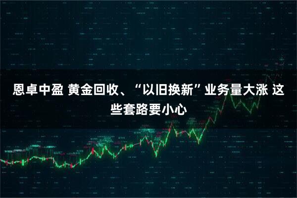 恩卓中盈 黄金回收、“以旧换新”业务量大涨 这些套路要小心