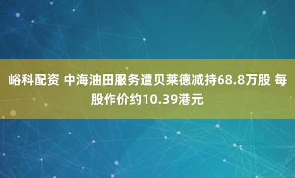 峪科配资 中海油田服务遭贝莱德减持68.8万股 每股作价约10.39港元