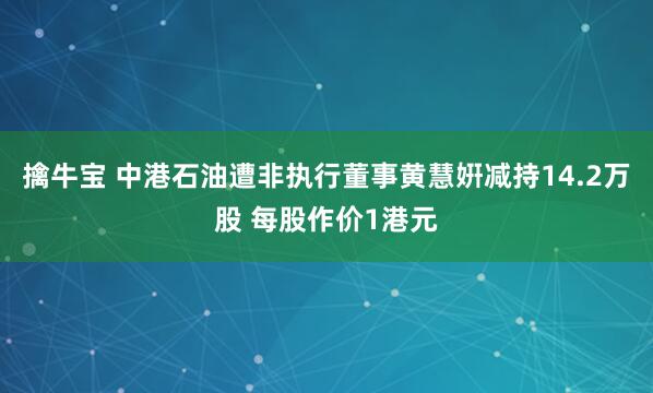 擒牛宝 中港石油遭非执行董事黄慧姸减持14.2万股 每股作价1港元