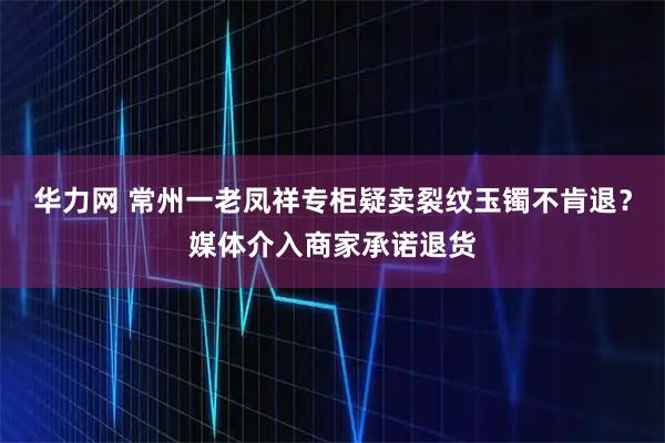 华力网 常州一老凤祥专柜疑卖裂纹玉镯不肯退？媒体介入商家承诺退货