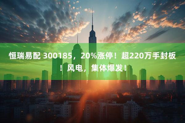 恒瑞易配 300185，20%涨停！超220万手封板！风电，集体爆发！