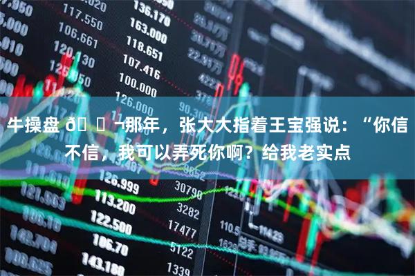 牛操盘 🌬那年，张大大指着王宝强说：“你信不信，我可以弄死你啊？给我老实点