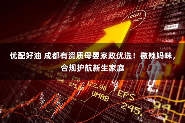 优配好油 成都有资质母婴家政优选！微辣妈咪，合规护航新生家庭